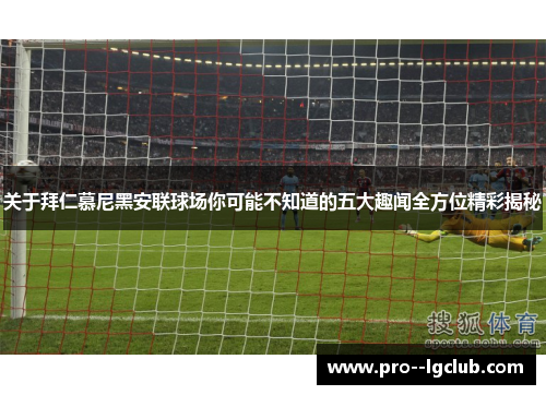 关于拜仁慕尼黑安联球场你可能不知道的五大趣闻全方位精彩揭秘 关于拜仁慕尼黑安联球场你可能不知道的五大趣闻全方位精彩揭秘