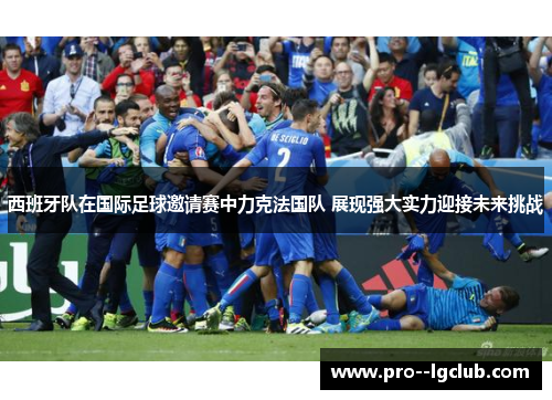 西班牙队在国际足球邀请赛中力克法国队 展现强大实力迎接未来挑战