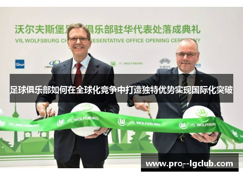 足球俱乐部如何在全球化竞争中打造独特优势实现国际化突破 足球俱乐部如何在全球化竞争中打造独特优势实现国际化突破