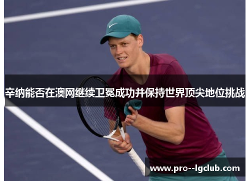 辛纳能否在澳网继续卫冕成功并保持世界顶尖地位挑战 辛纳能否在澳网继续卫冕成功并保持世界顶尖地位挑战