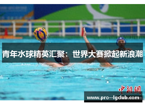 青年水球精英汇聚:世界大赛掀起新浪潮 青年水球精英汇聚:世界大赛掀起新浪潮