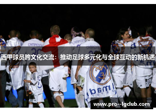 西甲球员跨文化交流:推动足球多元化与全球互动的新机遇 西甲球员跨文化交流:推动足球多元化与全球互动的新机遇