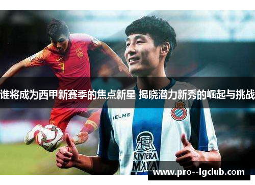 谁将成为西甲新赛季的焦点新星 揭晓潜力新秀的崛起与挑战