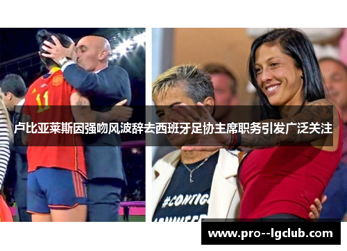 卢比亚莱斯因强吻风波辞去西班牙足协主席职务引发广泛关注 卢比亚莱斯因强吻风波辞去西班牙足协主席职务引发广泛关注